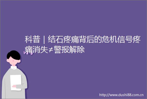 科普｜结石疼痛背后的危机信号疼痛消失≠警报解除