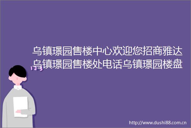 乌镇璟园售楼中心欢迎您招商雅达乌镇璟园售楼处电话乌镇璟园楼盘详情
