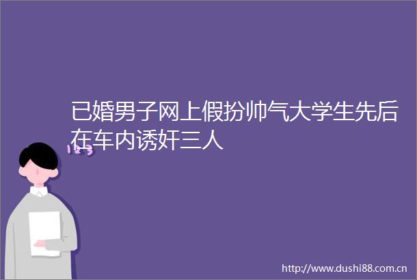 已婚男子网上假扮帅气大学生先后在车内诱奸三人