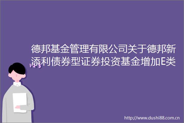 德邦基金管理有限公司关于德邦新添利债券型证券投资基金增加E类基金份额类别及修改基金合同等文件的公告