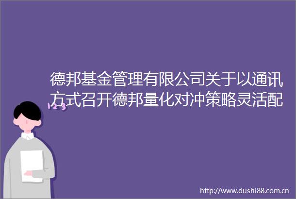 德邦基金管理有限公司关于以通讯方式召开德邦量化对冲策略灵活配置混合型发起式证券投资基金基金份额持有人大会的公告
