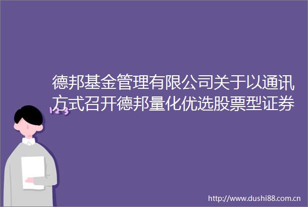 德邦基金管理有限公司关于以通讯方式召开德邦量化优选股票型证券投资基金（LOF）基金份额持有人大会的公告