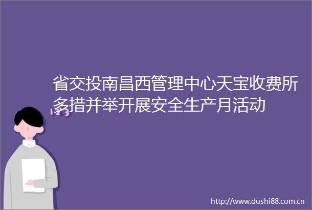省交投南昌西管理中心天宝收费所多措并举开展安全生产月活动