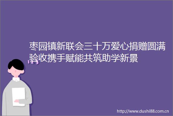 枣园镇新联会三十万爱心捐赠圆满验收携手赋能共筑助学新景