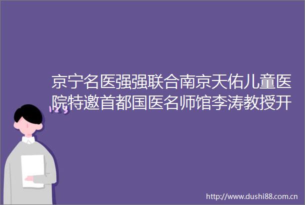 京宁名医强强联合南京天佑儿童医院特邀首都国医名师馆李涛教授开展健康会诊