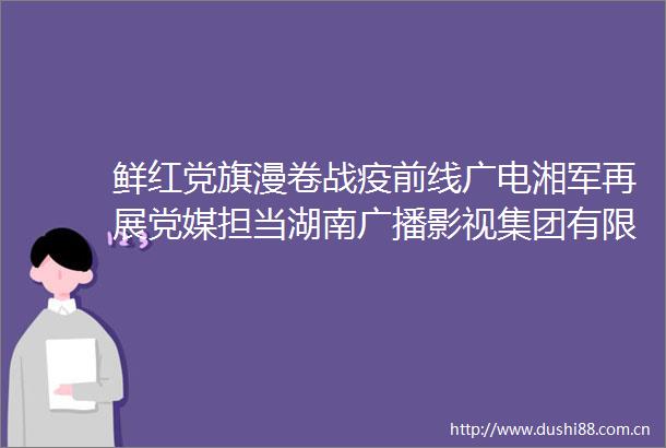 鲜红党旗漫卷战疫前线广电湘军再展党媒担当湖南广播影视集团有限公司全力投入疫情防控工作