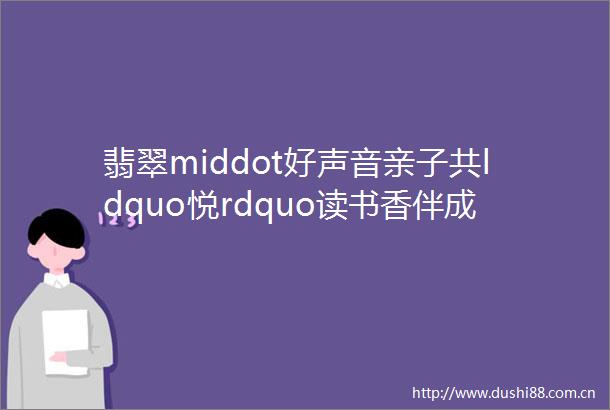 翡翠middot好声音亲子共ldquo悦rdquo读书香伴成长mdashmdash安远县东江翡翠小学五1班开展亲子共读活动