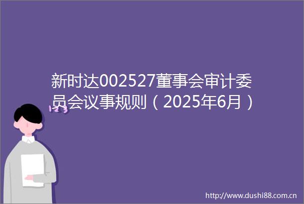 新时达002527董事会审计委员会议事规则（2025年6月）