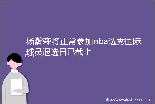 杨瀚森将正常参加nba选秀国际球员退选日已截止