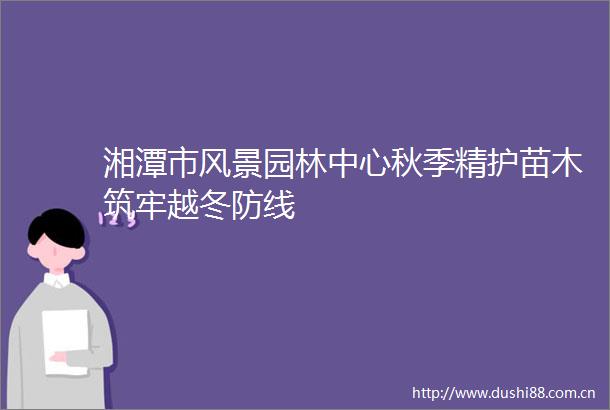 湘潭市风景园林中心秋季精护苗木筑牢越冬防线