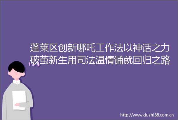 蓬莱区创新哪吒工作法以神话之力破茧新生用司法温情铺就回归之路202504180824