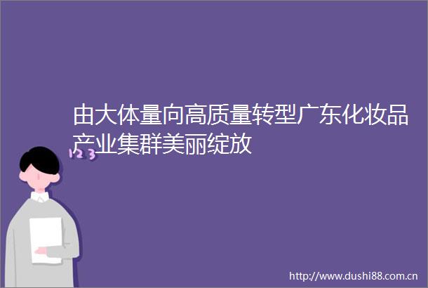 由大体量向高质量转型广东化妆品产业集群美丽绽放