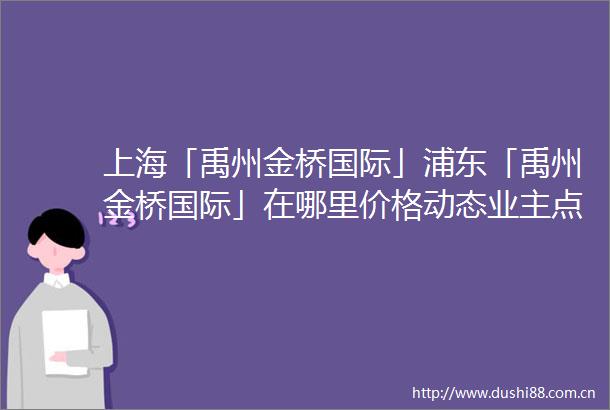 上海「禹州金桥国际」浦东「禹州金桥国际」在哪里价格动态业主点评