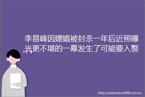 李易峰因嫖娼被封杀一年后近照更不堪的一幕发生了可能要入赘泰国皇室