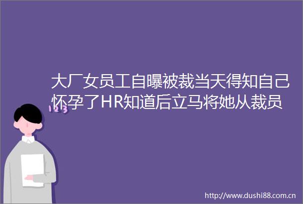 大厂女员工自曝被裁当天得知自己怀孕了HR知道后立马将她从裁员名单中剔除本来肯定要被裁的不知道算好事还是坏事