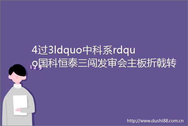 4过3ldquo中科系rdquo国科恒泰三闯发审会主板折戟转战创业板