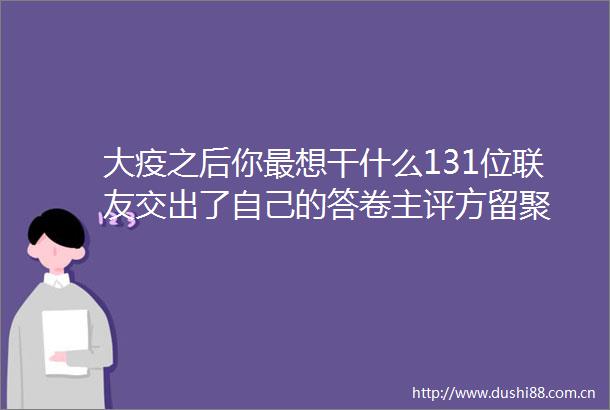 大疫之后你最想干什么131位联友交出了自己的答卷主评方留聚
