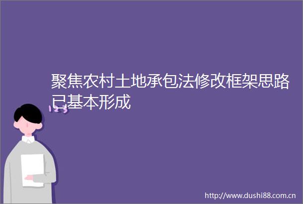 聚焦农村土地承包法修改框架思路已基本形成