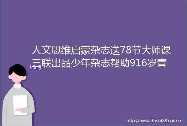 人文思维启蒙杂志送78节大师课三联出品少年杂志帮助916岁青少年建立思维素养体系