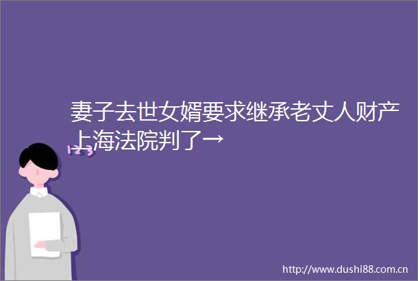 妻子去世女婿要求继承老丈人财产上海判了→