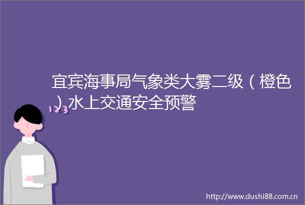 宜宾海事局气象类大雾二级（橙色）水上交通安全预警
