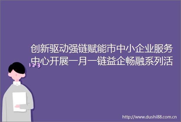 创新驱动强链赋能市中小企业服务中心开展一月一链益企畅融系列活动