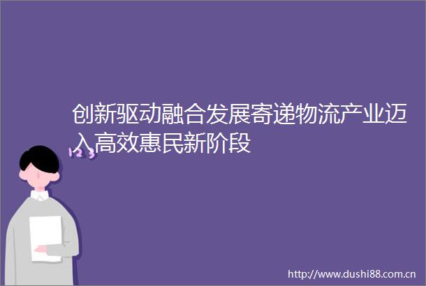 创新驱动融合发展寄递物流产业迈入高效惠民新阶段