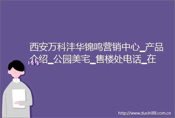 西安万科沣华锦鸣营销中心▁产品介绍▁公园美宅▁售楼处电话▁在售户型