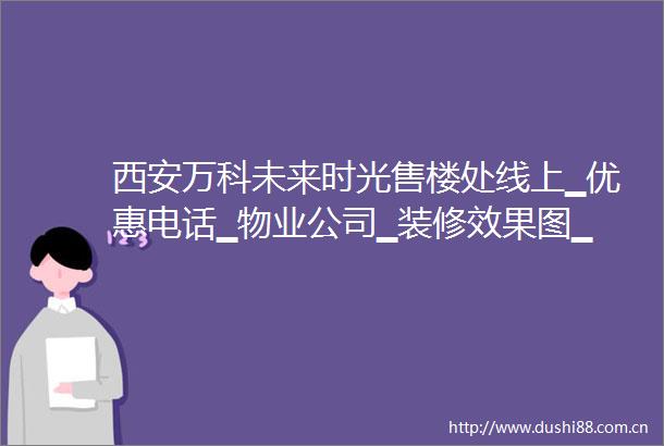 西安万科未来时光售楼处线上▁优惠电话▁物业公司▁装修效果图▁在售楼栋