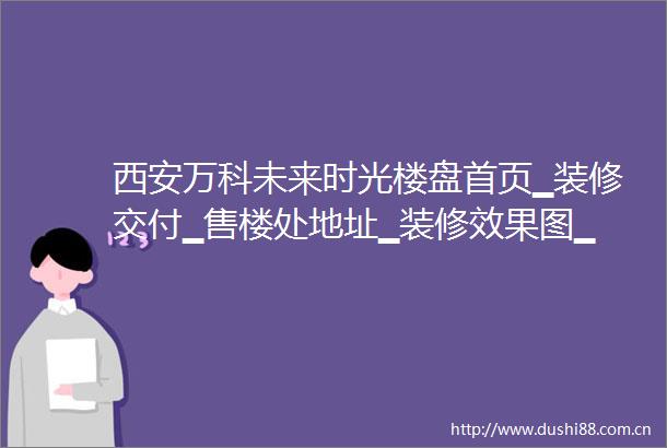 西安万科未来时光楼盘首页▁装修交付▁售楼处地址▁装修效果图▁卖点分析