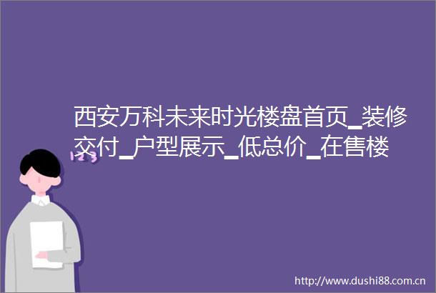 西安万科未来时光楼盘首页▁装修交付▁户型展示▁低总价▁在售楼栋