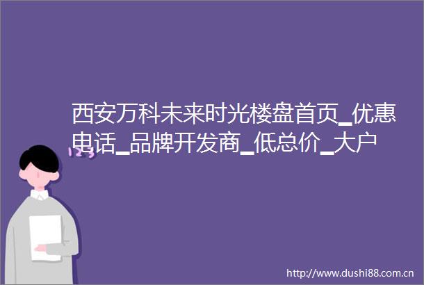 西安万科未来时光楼盘首页▁优惠电话▁品牌开发商▁低总价▁大户型