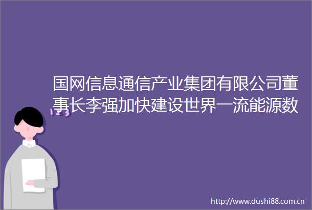 国网信息通信产业集团有限公司董事长李强加快建设世界一流能源数字化智能化创新企业