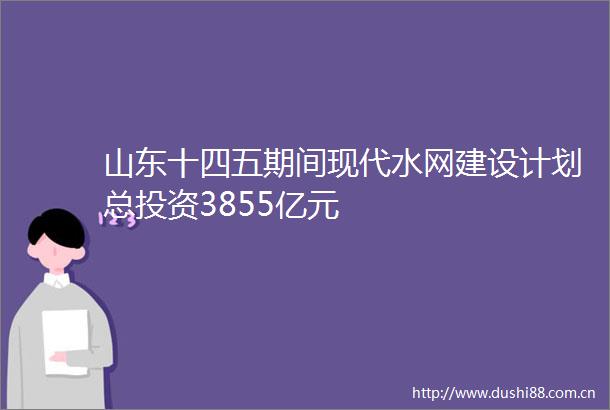 山东十四五期间现代水网建设计划总投资3855亿元