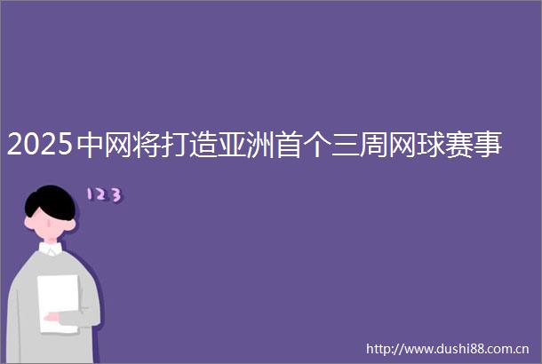 2025中网将打造亚洲首个三周网球赛事