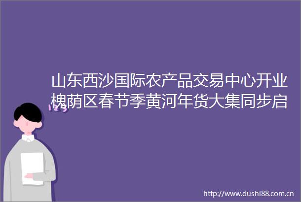 山东西沙国际农产品交易中心开业槐荫区春节季黄河年货大集同步启动