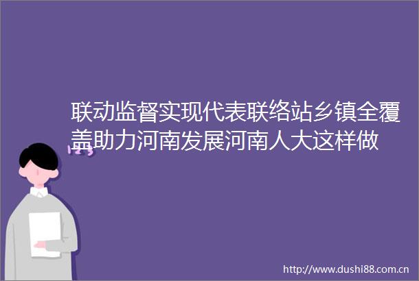联动监督实现代表联络站乡镇全覆盖助力河南发展河南人大这样做