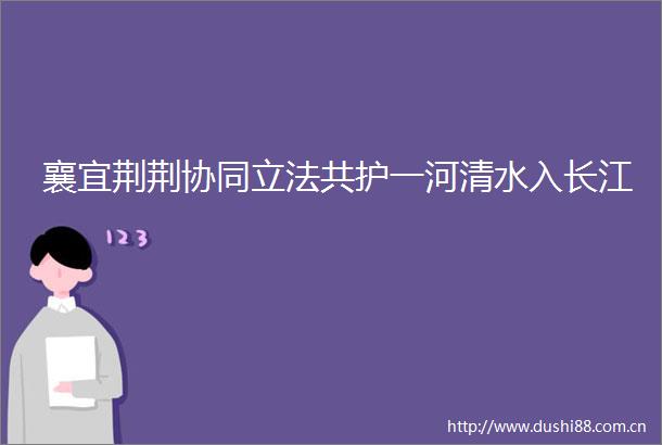 襄宜荆荆协同立法共护一河清水入长江