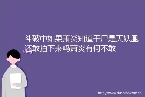 斗破中如果萧炎知道干尸是天妖凰还敢拍下来吗萧炎有何不敢