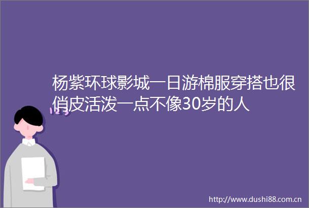 杨紫环球影城一日游棉服穿搭也很俏皮活泼一点不像30岁的人