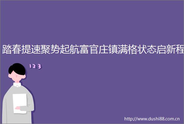 踏春提速聚势起航富官庄镇满格状态启新程