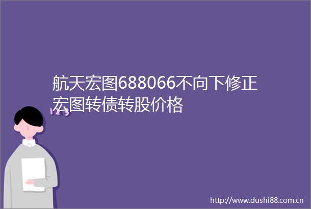航天宏图688066不向下修正宏图转债转股价格