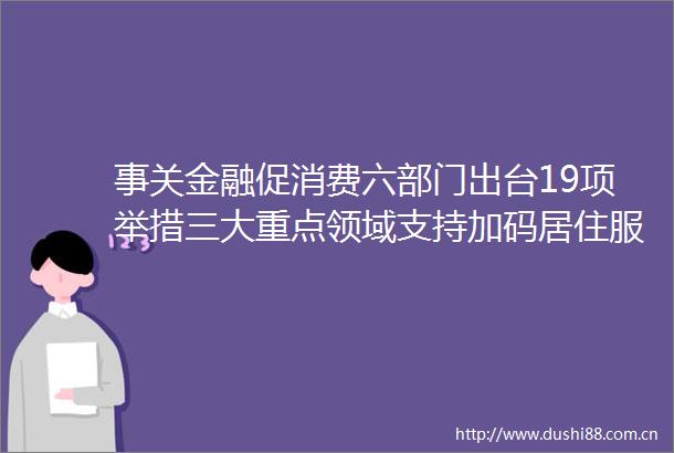 事关金融促消费六部门出台19项举措三大重点领域支持加码居住服务等迎创新融资模式