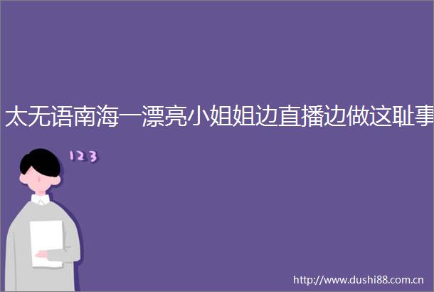 太无语南海一漂亮小姐姐边直播边做这耻事