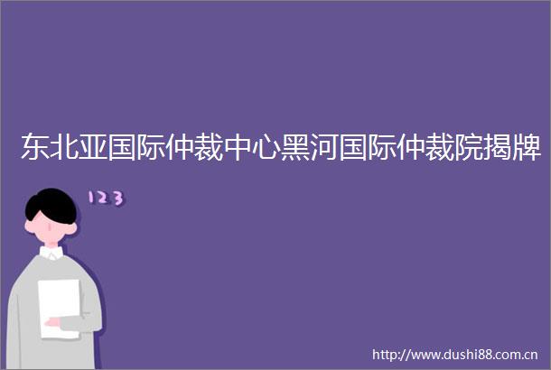 东北亚国际仲裁中心黑河国际仲裁院揭牌