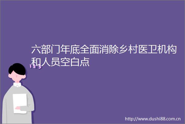 六部门年底全面消除乡村医卫机构和人员空白点