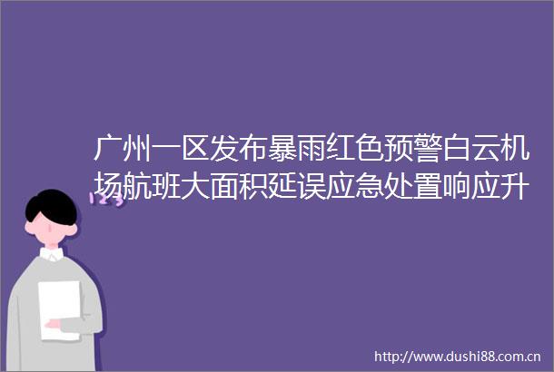广州一区发布暴雨红色预警白云机场航班大面积延误应急处置响应升级为黄色广铁部分列车停运