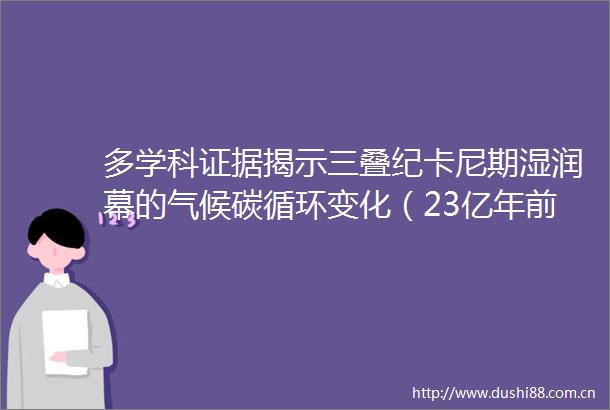 多学科揭示三叠纪卡尼期湿润幕的气候碳循环变化（23亿年前的气候惊雷拉响现代警钟）