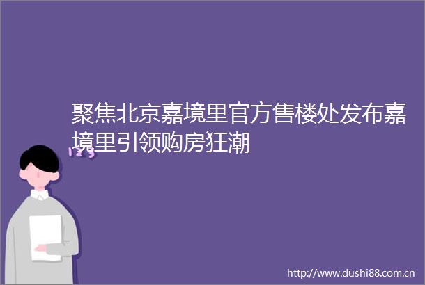 聚焦北京嘉境里官方售楼处发布嘉境里引领购房狂潮