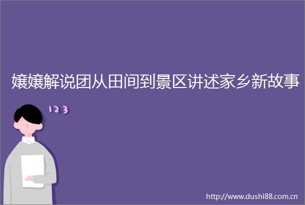 嬢嬢解说团从田间到景区讲述家乡新故事